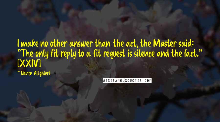 Dante Alighieri Quotes: I make no other answer than the act, the Master said: "The only fit reply to a fit request is silence and the fact." [XXIV]