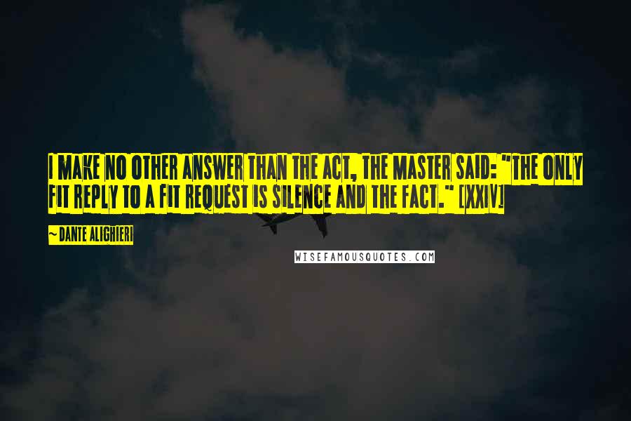 Dante Alighieri Quotes: I make no other answer than the act, the Master said: "The only fit reply to a fit request is silence and the fact." [XXIV]