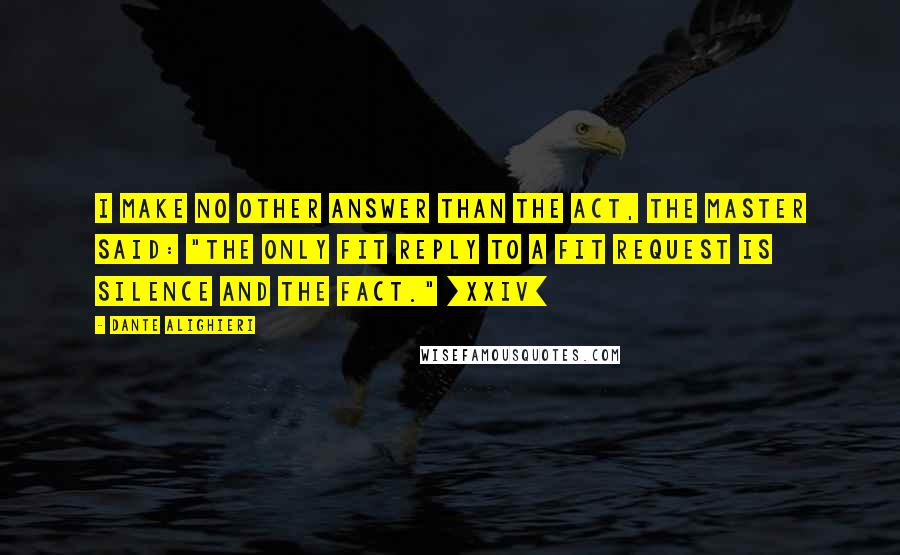 Dante Alighieri Quotes: I make no other answer than the act, the Master said: "The only fit reply to a fit request is silence and the fact." [XXIV]