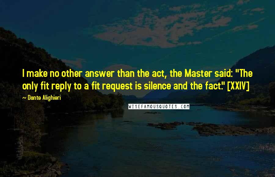 Dante Alighieri Quotes: I make no other answer than the act, the Master said: "The only fit reply to a fit request is silence and the fact." [XXIV]