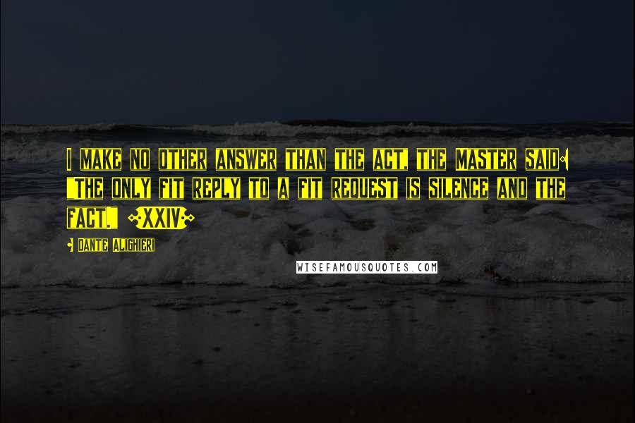 Dante Alighieri Quotes: I make no other answer than the act, the Master said: "The only fit reply to a fit request is silence and the fact." [XXIV]