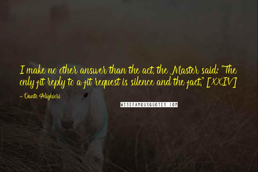 Dante Alighieri Quotes: I make no other answer than the act, the Master said: "The only fit reply to a fit request is silence and the fact." [XXIV]