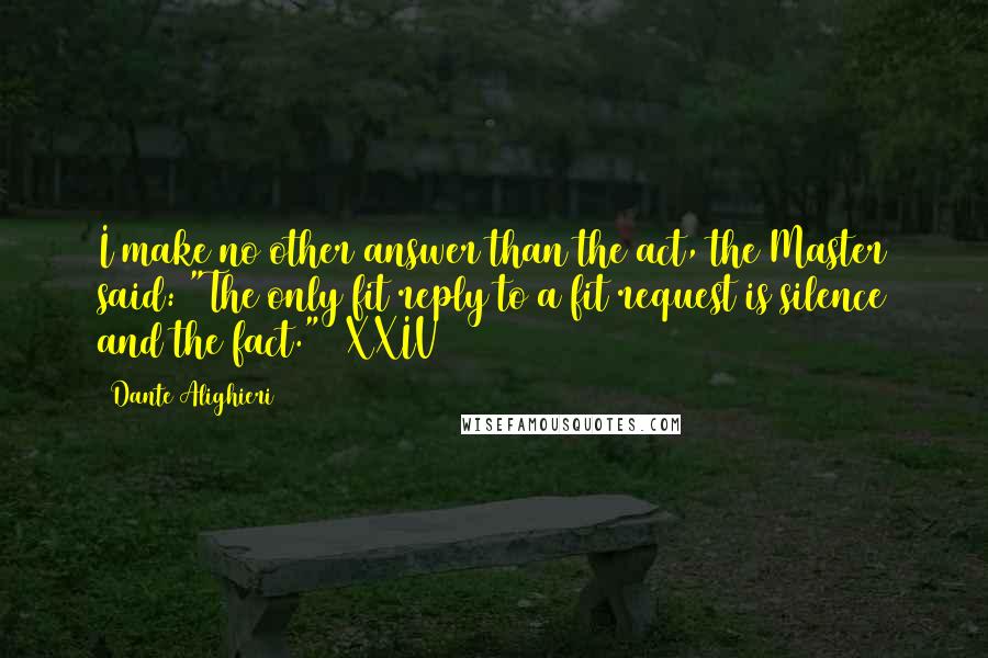 Dante Alighieri Quotes: I make no other answer than the act, the Master said: "The only fit reply to a fit request is silence and the fact." [XXIV]