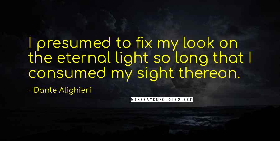 Dante Alighieri Quotes: I presumed to fix my look on the eternal light so long that I consumed my sight thereon.