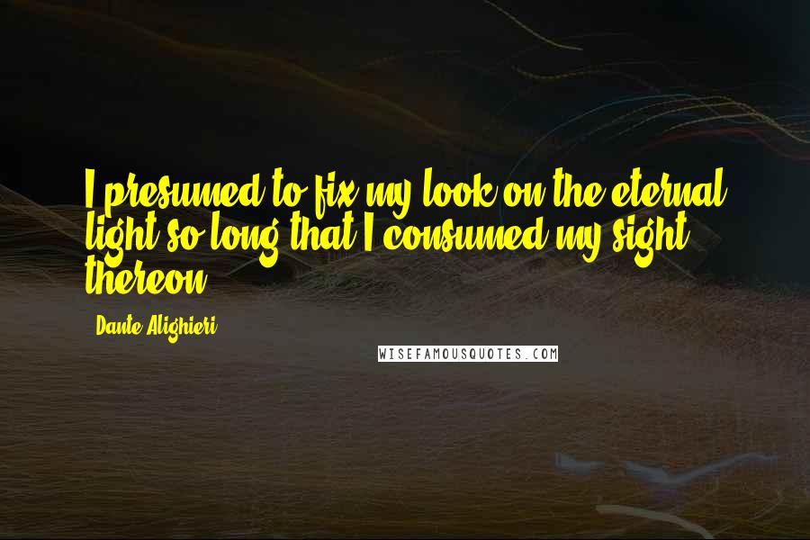 Dante Alighieri Quotes: I presumed to fix my look on the eternal light so long that I consumed my sight thereon.