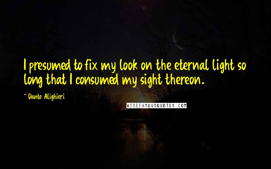 Dante Alighieri Quotes: I presumed to fix my look on the eternal light so long that I consumed my sight thereon.