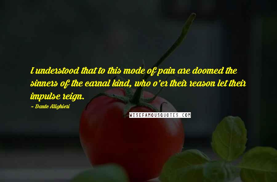 Dante Alighieri Quotes: I understood that to this mode of pain are doomed the sinners of the carnal kind, who o'er their reason let their impulse reign.