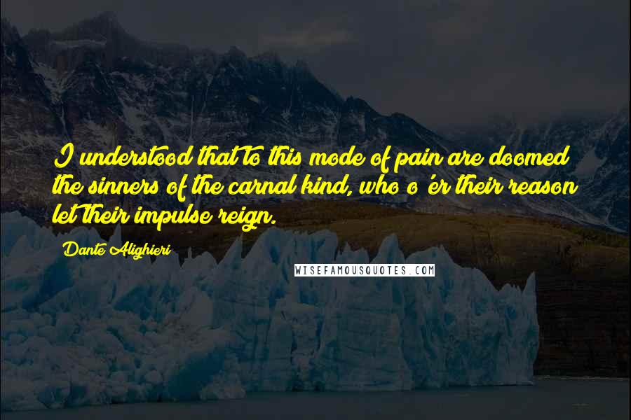 Dante Alighieri Quotes: I understood that to this mode of pain are doomed the sinners of the carnal kind, who o'er their reason let their impulse reign.