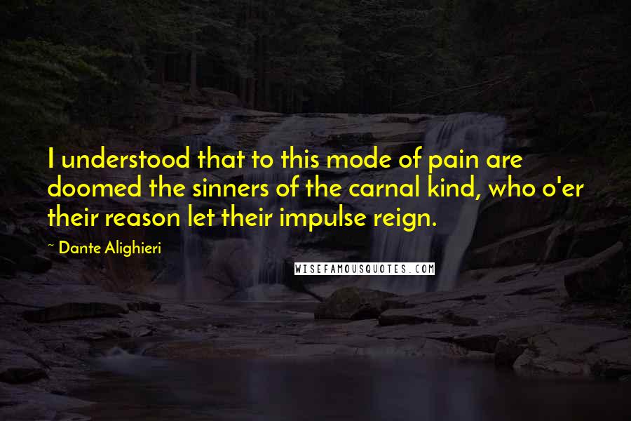 Dante Alighieri Quotes: I understood that to this mode of pain are doomed the sinners of the carnal kind, who o'er their reason let their impulse reign.