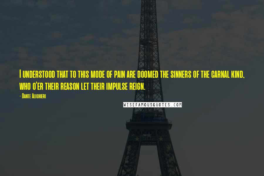 Dante Alighieri Quotes: I understood that to this mode of pain are doomed the sinners of the carnal kind, who o'er their reason let their impulse reign.