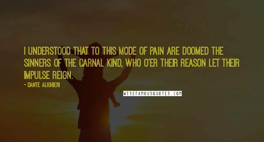 Dante Alighieri Quotes: I understood that to this mode of pain are doomed the sinners of the carnal kind, who o'er their reason let their impulse reign.