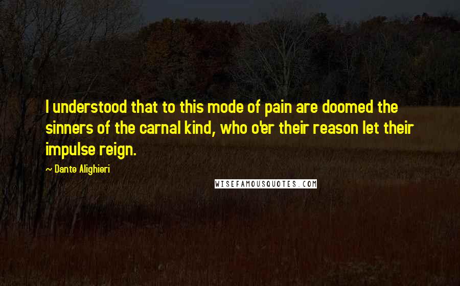 Dante Alighieri Quotes: I understood that to this mode of pain are doomed the sinners of the carnal kind, who o'er their reason let their impulse reign.