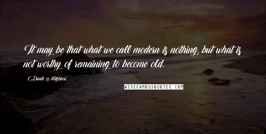 Dante Alighieri Quotes: It may be that what we call modern is nothing, but what is not worthy of remaining to become old.