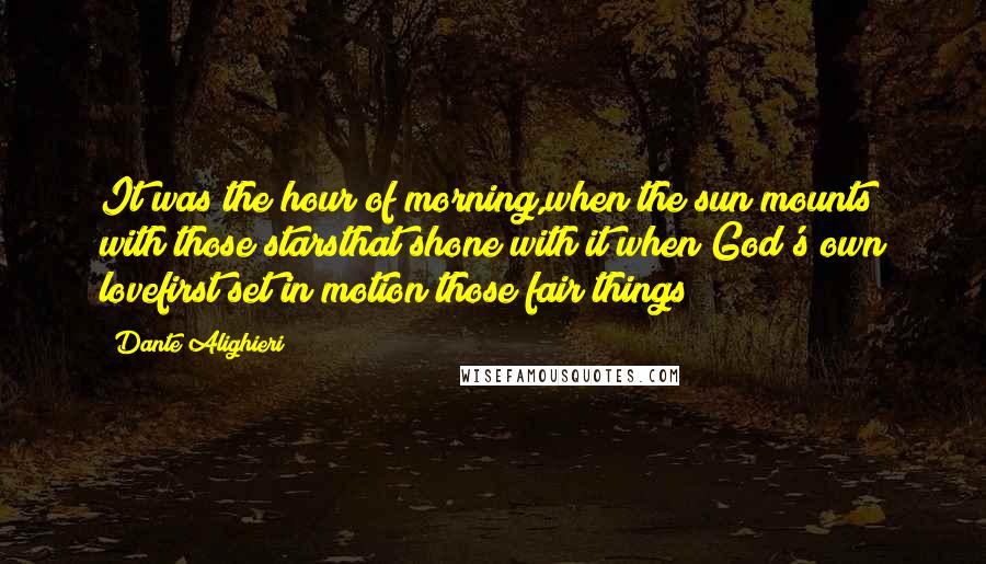 Dante Alighieri Quotes: It was the hour of morning,when the sun mounts with those starsthat shone with it when God's own lovefirst set in motion those fair things