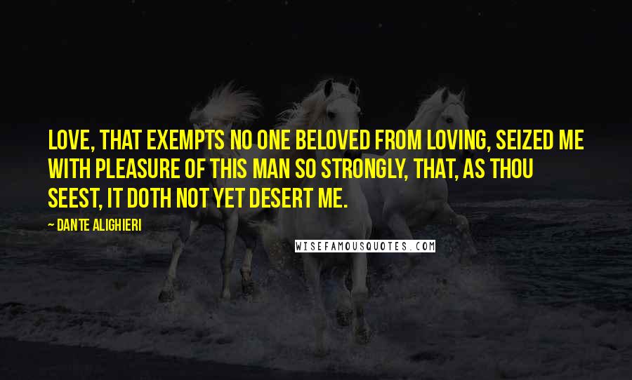 Dante Alighieri Quotes: Love, that exempts no one beloved from loving, seized me with pleasure of this man so strongly, that, as thou seest, it doth not yet desert me.