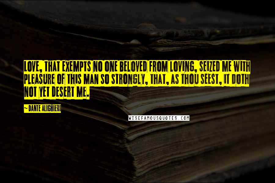 Dante Alighieri Quotes: Love, that exempts no one beloved from loving, seized me with pleasure of this man so strongly, that, as thou seest, it doth not yet desert me.