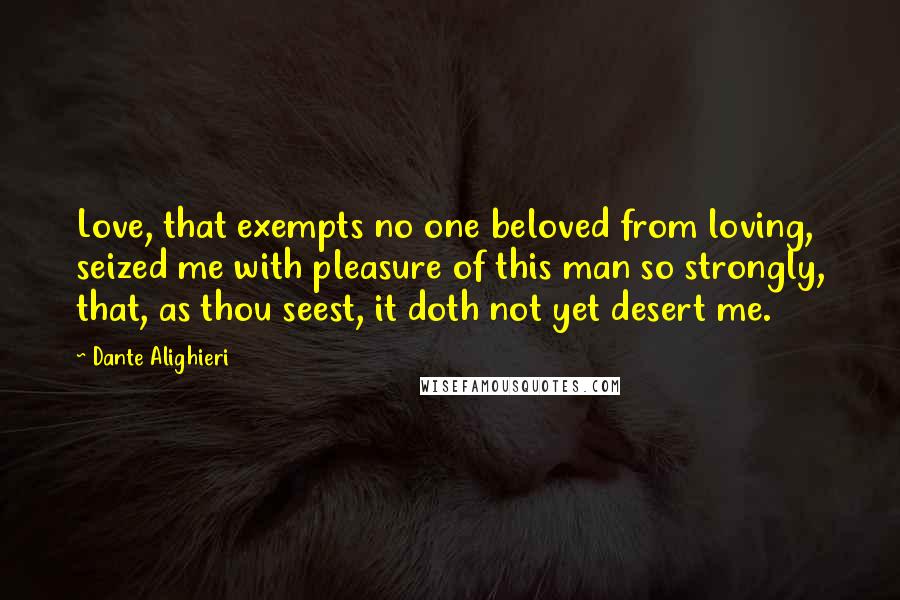 Dante Alighieri Quotes: Love, that exempts no one beloved from loving, seized me with pleasure of this man so strongly, that, as thou seest, it doth not yet desert me.
