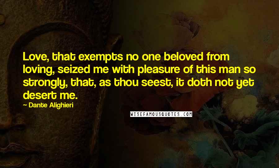 Dante Alighieri Quotes: Love, that exempts no one beloved from loving, seized me with pleasure of this man so strongly, that, as thou seest, it doth not yet desert me.