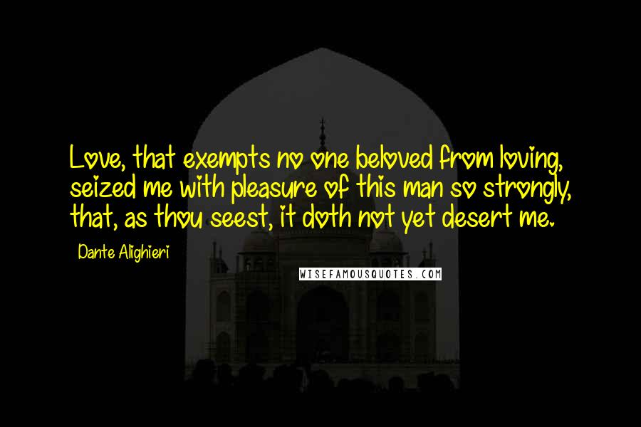 Dante Alighieri Quotes: Love, that exempts no one beloved from loving, seized me with pleasure of this man so strongly, that, as thou seest, it doth not yet desert me.