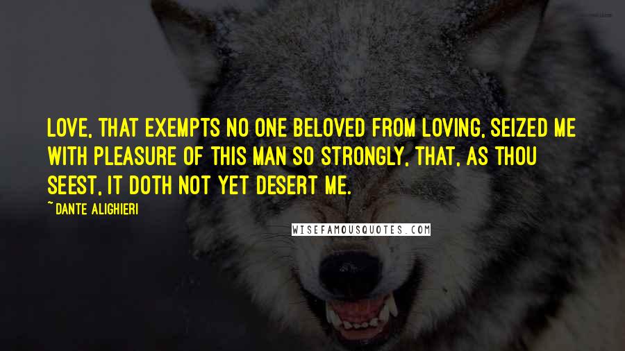 Dante Alighieri Quotes: Love, that exempts no one beloved from loving, seized me with pleasure of this man so strongly, that, as thou seest, it doth not yet desert me.