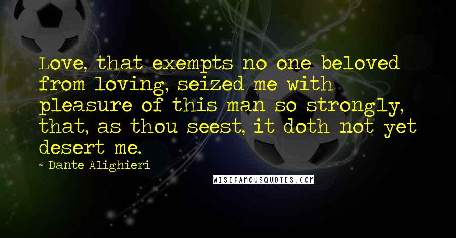 Dante Alighieri Quotes: Love, that exempts no one beloved from loving, seized me with pleasure of this man so strongly, that, as thou seest, it doth not yet desert me.