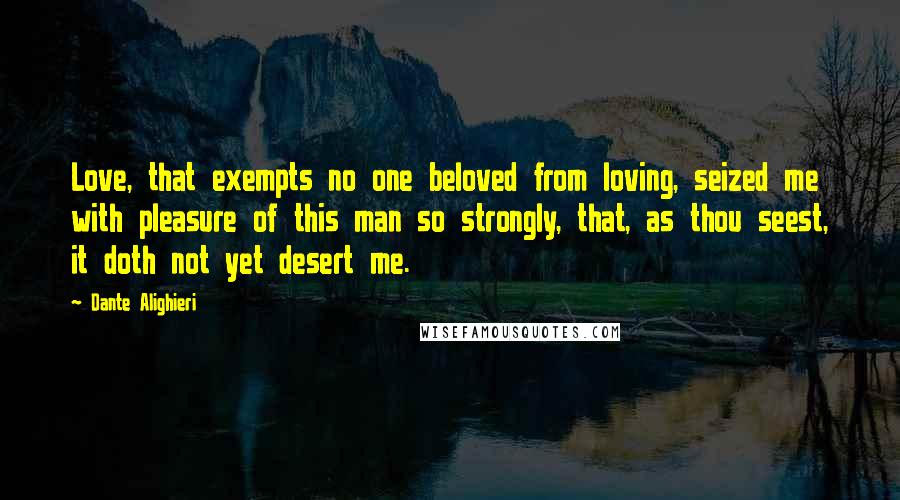 Dante Alighieri Quotes: Love, that exempts no one beloved from loving, seized me with pleasure of this man so strongly, that, as thou seest, it doth not yet desert me.