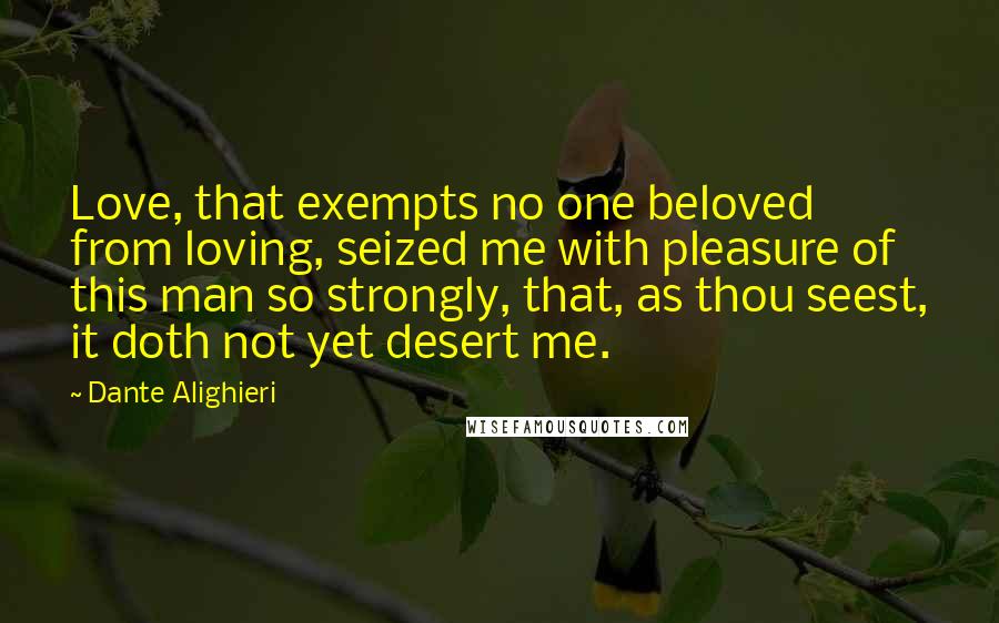 Dante Alighieri Quotes: Love, that exempts no one beloved from loving, seized me with pleasure of this man so strongly, that, as thou seest, it doth not yet desert me.