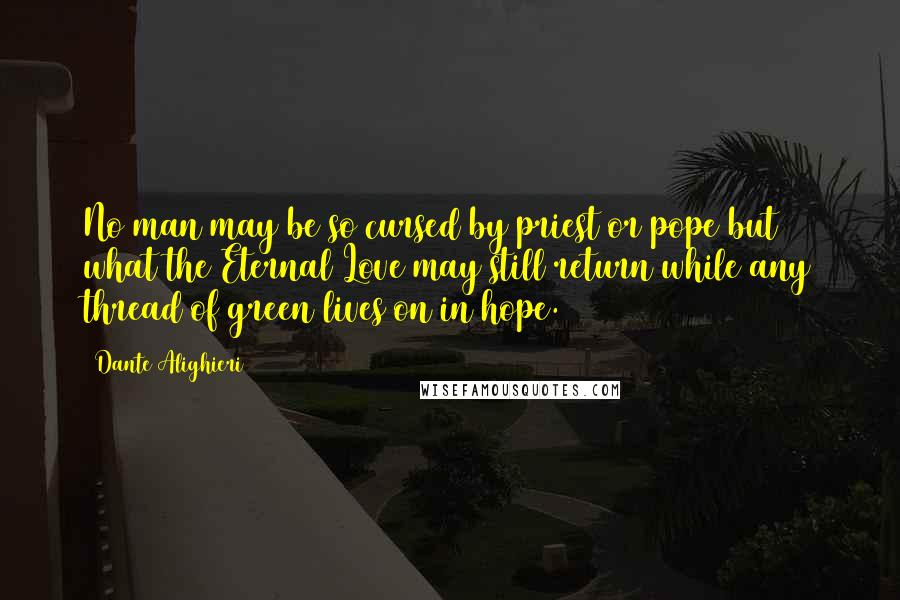 Dante Alighieri Quotes: No man may be so cursed by priest or pope but what the Eternal Love may still return while any thread of green lives on in hope.