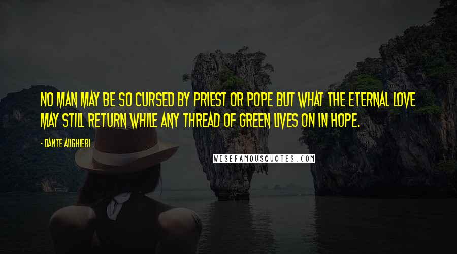 Dante Alighieri Quotes: No man may be so cursed by priest or pope but what the Eternal Love may still return while any thread of green lives on in hope.