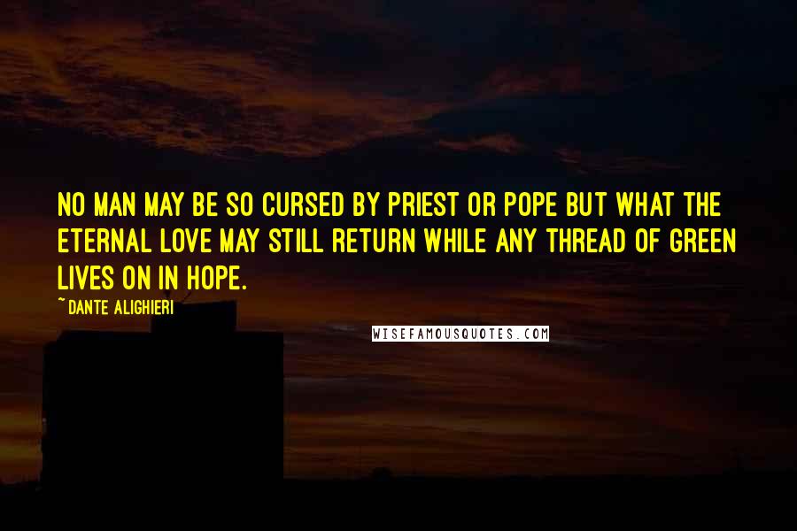 Dante Alighieri Quotes: No man may be so cursed by priest or pope but what the Eternal Love may still return while any thread of green lives on in hope.