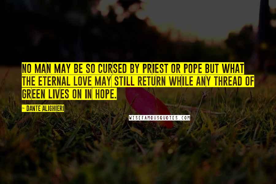 Dante Alighieri Quotes: No man may be so cursed by priest or pope but what the Eternal Love may still return while any thread of green lives on in hope.
