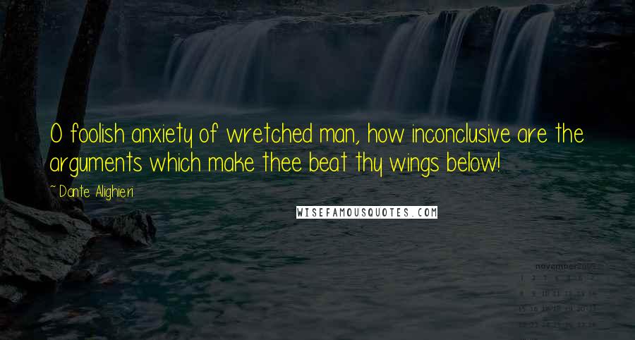 Dante Alighieri Quotes: O foolish anxiety of wretched man, how inconclusive are the arguments which make thee beat thy wings below!