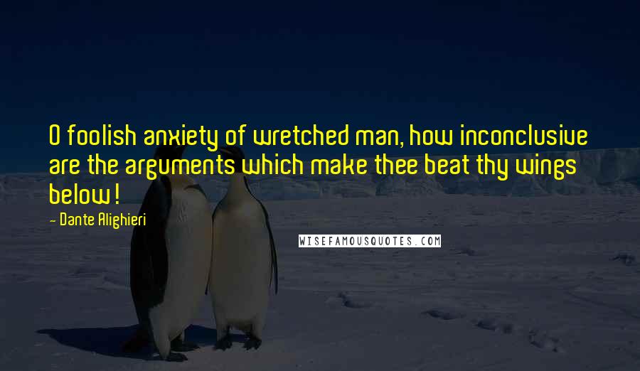 Dante Alighieri Quotes: O foolish anxiety of wretched man, how inconclusive are the arguments which make thee beat thy wings below!