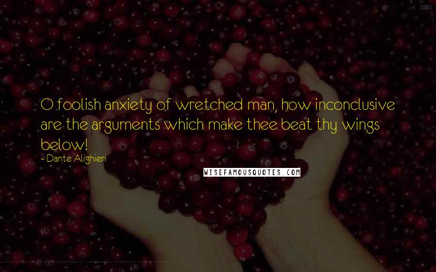 Dante Alighieri Quotes: O foolish anxiety of wretched man, how inconclusive are the arguments which make thee beat thy wings below!