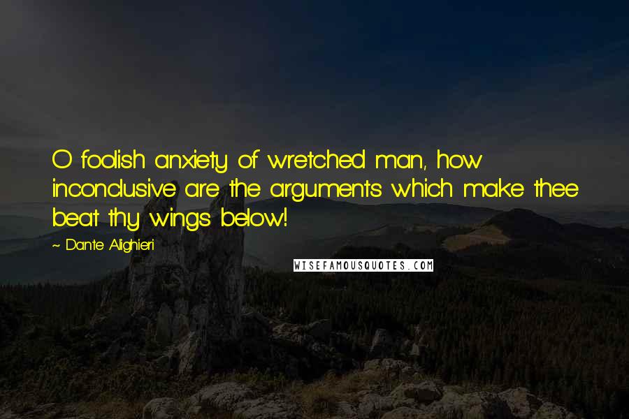 Dante Alighieri Quotes: O foolish anxiety of wretched man, how inconclusive are the arguments which make thee beat thy wings below!