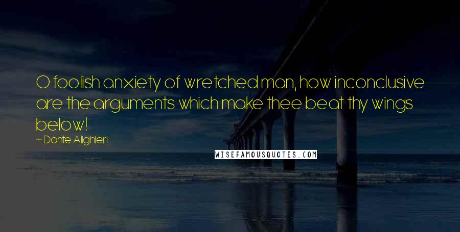 Dante Alighieri Quotes: O foolish anxiety of wretched man, how inconclusive are the arguments which make thee beat thy wings below!