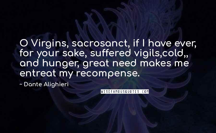 Dante Alighieri Quotes: O Virgins, sacrosanct, if I have ever, for your sake, suffered vigils,cold,, and hunger, great need makes me entreat my recompense.