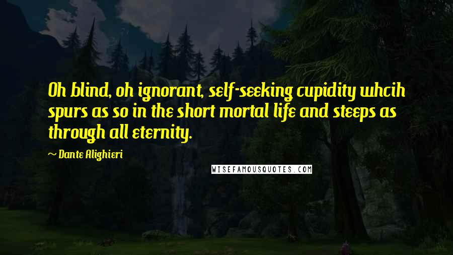 Dante Alighieri Quotes: Oh blind, oh ignorant, self-seeking cupidity whcih spurs as so in the short mortal life and steeps as through all eternity.
