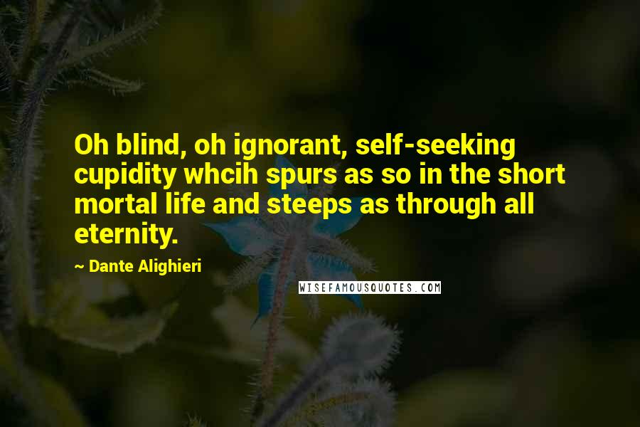 Dante Alighieri Quotes: Oh blind, oh ignorant, self-seeking cupidity whcih spurs as so in the short mortal life and steeps as through all eternity.