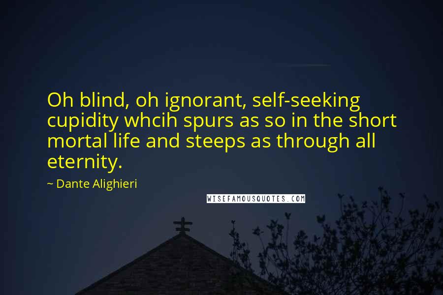 Dante Alighieri Quotes: Oh blind, oh ignorant, self-seeking cupidity whcih spurs as so in the short mortal life and steeps as through all eternity.