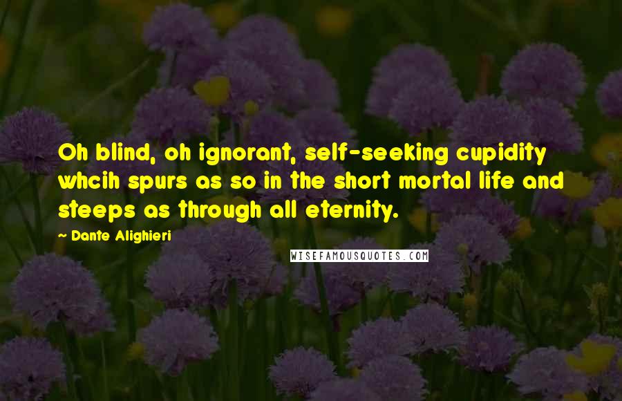 Dante Alighieri Quotes: Oh blind, oh ignorant, self-seeking cupidity whcih spurs as so in the short mortal life and steeps as through all eternity.