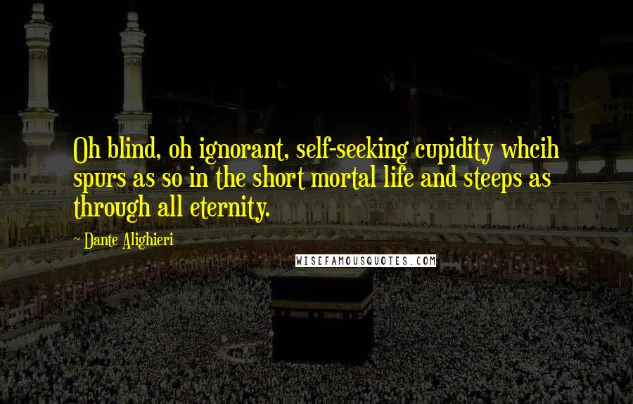 Dante Alighieri Quotes: Oh blind, oh ignorant, self-seeking cupidity whcih spurs as so in the short mortal life and steeps as through all eternity.