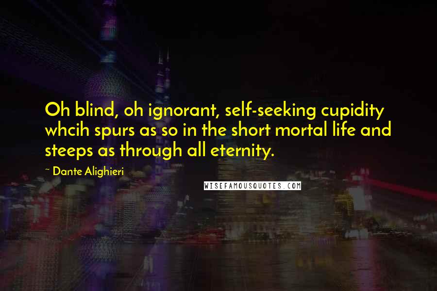 Dante Alighieri Quotes: Oh blind, oh ignorant, self-seeking cupidity whcih spurs as so in the short mortal life and steeps as through all eternity.