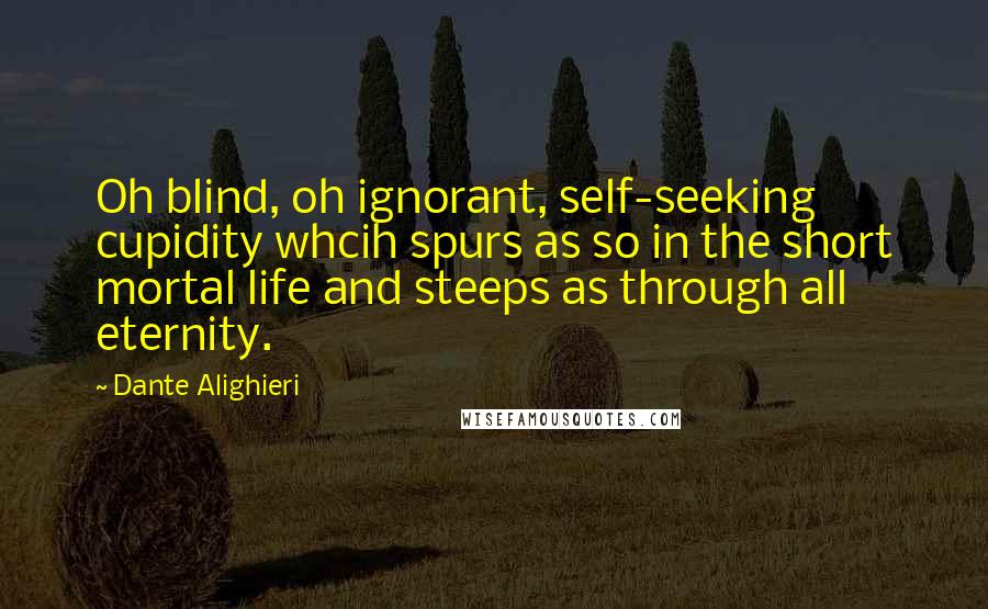 Dante Alighieri Quotes: Oh blind, oh ignorant, self-seeking cupidity whcih spurs as so in the short mortal life and steeps as through all eternity.