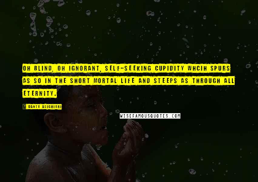 Dante Alighieri Quotes: Oh blind, oh ignorant, self-seeking cupidity whcih spurs as so in the short mortal life and steeps as through all eternity.