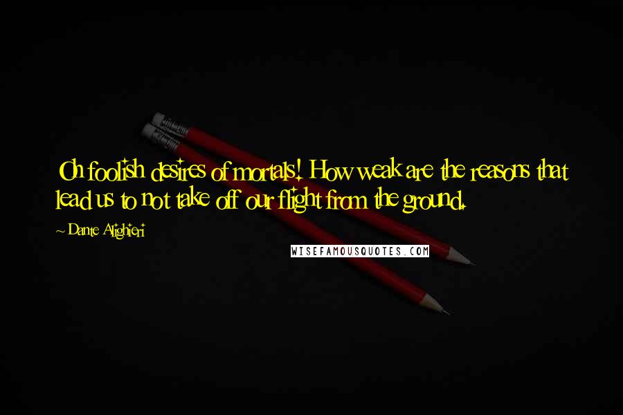 Dante Alighieri Quotes: Oh foolish desires of mortals! How weak are the reasons that lead us to not take off our flight from the ground.