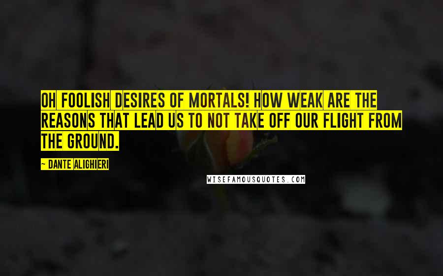 Dante Alighieri Quotes: Oh foolish desires of mortals! How weak are the reasons that lead us to not take off our flight from the ground.