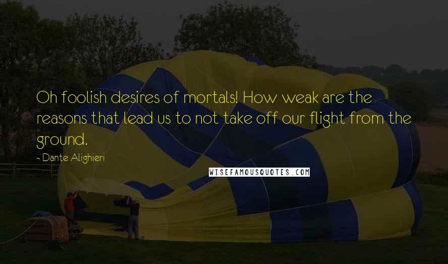 Dante Alighieri Quotes: Oh foolish desires of mortals! How weak are the reasons that lead us to not take off our flight from the ground.