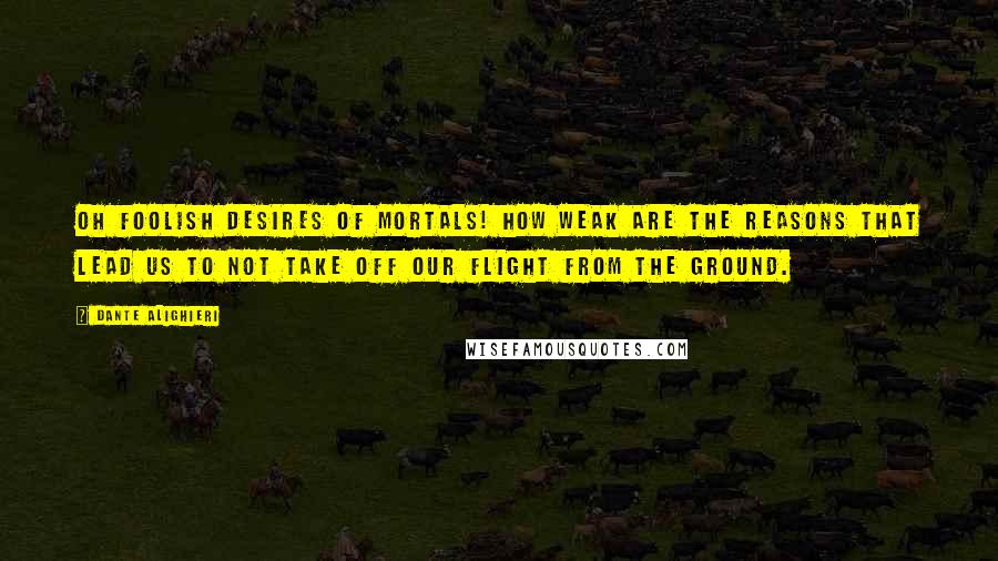 Dante Alighieri Quotes: Oh foolish desires of mortals! How weak are the reasons that lead us to not take off our flight from the ground.