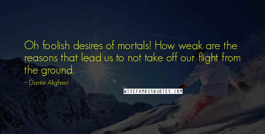 Dante Alighieri Quotes: Oh foolish desires of mortals! How weak are the reasons that lead us to not take off our flight from the ground.